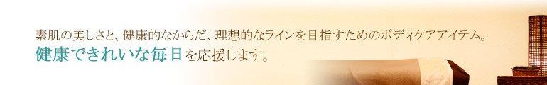 素肌の美しさと、健康的なからだ、理想的なラインを目指すためのボディケアアイテム。健康できれいな毎日を応援します。